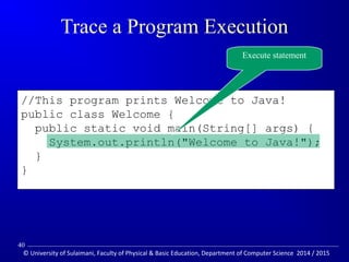 //This program prints Welcome to Java! 
public class Welcome { 
public static void main(String[] args) { 
System.out.println(Welcome to Java!); 
} 
} 
Trace a Program Execution 
Execute statement 
40 
© University of Sulaimani, Faculty of Physical  Basic Education, Department of Computer Science 2014 / 2015 
 