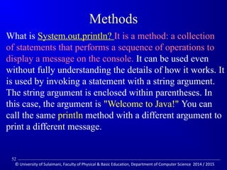 Methods 
What is System.out.println? It is a method: a collection 
of statements that performs a sequence of operations to 
display a message on the console. It can be used even 
without fully understanding the details of how it works. It 
is used by invoking a statement with a string argument. 
The string argument is enclosed within parentheses. In 
this case, the argument is Welcome to Java! You can 
call the same println method with a different argument to 
print a different message. 
52 
© University of Sulaimani, Faculty of Physical  Basic Education, Department of Computer Science 2014 / 2015 
 