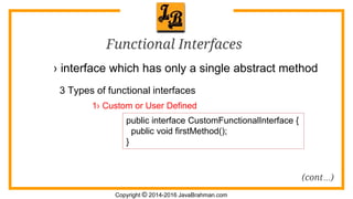 Copyright © 2014-2016 JavaBrahman.com
Functional Interfaces
› interface which has only a single abstract method
3 Types of functional interfaces
public interface CustomFunctionalInterface {
public void firstMethod();
}
1› Custom or User Defined
(cont…)
 