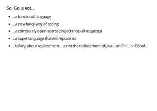 So, Go is not...
...a functional language
...a new fancy way of coding
...a completely open-source project (no pull-requests)
...a super language that will replace us
...talking about replacement... is not the replacement of Java... or C++... or Cobol...
 