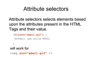 Attribute selectors
Attribute selectors selects elements based
upon the attributes present in the HTML
Tags and their value.
  IMG[src="small.gif"] {
      border: 1px solid #000;
  }

will work for
<img src=“small.gif” />
 