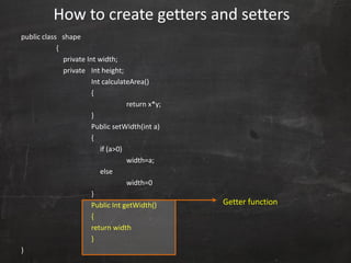 public class shape
{
private Int width;
private Int height;
Int calculateArea()
{
return x*y;
}
Public setWidth(int a)
{
if (a>0)
width=a;
else
width=0
}
Public Int getWidth()
{
return width
}
}
How to create getters and setters
Getter function
 