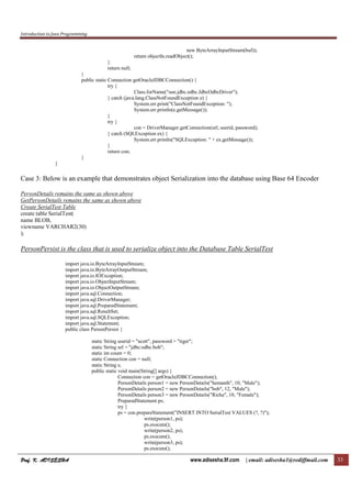 Introduction to Java Programming
Prof. K. ADISESHA
Prof. K. ADISESHA
Prof. K. ADISESHA
Prof. K. ADISESHA www.adisesha.9f.com | email: adisesha1@rediffmail.com 33
new ByteArrayInputStream(buf));
return objectIn.readObject();
}
return null;
}
public static Connection getOracleJDBCConnection() {
try {
Class.forName("sun.jdbc.odbc.JdbcOdbcDriver");
} catch (java.lang.ClassNotFoundException e) {
System.err.print("ClassNotFoundException: ");
System.err.println(e.getMessage());
}
try {
con = DriverManager.getConnection(url, userid, password);
} catch (SQLException ex) {
System.err.println("SQLException: " + ex.getMessage());
}
return con;
}
}
Case 3: Below is an example that demonstrates object Serialization into the database using Base 64 Encoder
PersonDetails remains the same as shown above
GetPersonDetails remains the same as shown above
Create SerialTest Table
create table SerialTest(
name BLOB,
viewname VARCHAR2(30)
);
PersonPersist is the class that is used to serialize object into the Database Table SerialTest
import java.io.ByteArrayInputStream;
import java.io.ByteArrayOutputStream;
import java.io.IOException;
import java.io.ObjectInputStream;
import java.io.ObjectOutputStream;
import java.sql.Connection;
import java.sql.DriverManager;
import java.sql.PreparedStatement;
import java.sql.ResultSet;
import java.sql.SQLException;
import java.sql.Statement;
public class PersonPersist {
static String userid = "scott", password = "tiger";
static String url = "jdbc:odbc:bob";
static int count = 0;
static Connection con = null;
static String s;
public static void main(String[] args) {
Connection con = getOracleJDBCConnection();
PersonDetails person1 = new PersonDetails("hemanth", 10, "Male");
PersonDetails person2 = new PersonDetails("bob", 12, "Male");
PersonDetails person3 = new PersonDetails("Richa", 10, "Female");
PreparedStatement ps;
try {
ps = con.prepareStatement("INSERT INTO SerialTest VALUES (?, ?)");
write(person1, ps);
ps.execute();
write(person2, ps);
ps.execute();
write(person3, ps);
ps.execute();
 