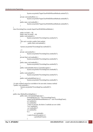 Introduction to Java Programming
Prof. K. ADISESHA
Prof. K. ADISESHA
Prof. K. ADISESHA
Prof. K. ADISESHA www.adisesha.9f.com | email: adisesha1@rediffmail.com 47
System.out.println("SuperClassWithDifferentMethods.method7()");
}
private void method8(int x) {
System.out.println("SuperClassWithDifferentMethods.method8()");
}
public static void method9() {
System.out.println("SuperClassWithDifferentMethods.method9()");
}
}
class OverridingClass extends SuperClassWithDifferentMethods {
public int field1 = 30;
public static int field2 = 40;
public void method1() {
System.out.println("OverridingClass.method1()");
}
//We can't override a public final method
/* public final void method2(){
System.out.println("OverridingClass.method2()");
}*/
private void method3() {
System.out.println("OverridingClass.method3()");
}
private final void method4() {
System.out.println("OverridingClass.method4()");
}
public static void method5() {
System.out.println("OverridingClass.method5()");
}
public void method6() throws CustomException {
System.out.println("OverridingClass.method6()");
}
public void method7() {
System.out.println("OverridingClass.method7()");
}
public void method8(final int x) {
System.out.println("OverridingClass.method8()");
}
//A static method cannot be overridden to be non-static instance method
/*public void method9() {
System.out.println("OverridingClass.method9()");
}*/
}
public class MethodOverridingDemo {
public static void main(String[] args) {
OverridingClass oc1 = new OverridingClass();
SuperClassWithDifferentMethods sc3 = new OverridingClass();
oc1.method1();
oc1.method2();
// Since its private, the below 2 methods are not visible
/*oc1.method3();
oc1.method4();*/
oc1.method5();
try {
oc1.method6();
} catch (CustomException e) {
e.printStackTrace();
}
 