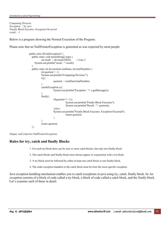 Introduction to Java Programming
Prof. K. ADISESHA
Prof. K. ADISESHA
Prof. K. ADISESHA
Prof. K. ADISESHA www.adisesha.9f.com | email: adisesha1@rediffmail.com 58
Computing Division.
Exception : / by zero
Finally Block Executes. Exception Occurred
result : -1
Below is a program showing the Normal Execution of the Program.
Please note that no NullPointerException is generated as was expected by most people
public class DivideException2 {
public static void main(String[] args) {
int result = division(100,0); // Line 2
System.out.println("result : "+result);
}
public static int division(int totalSum, int totalNumber) {
int quotient = -1;
System.out.println("Computing Division.");
try{
quotient = totalSum/totalNumber;
}
catch(Exception e){
System.out.println("Exception : "+ e.getMessage());
}
finally{
if(quotient != -1){
System.out.println("Finally Block Executes");
System.out.println("Result : "+ quotient);
}else{
System.out.println("Finally Block Executes. Exception Occurred");
return quotient;
}
}
return quotient;
}}
Output :null (And not NullPointerException)
Rules for try, catch and finally Blocks
1. For each try block there can be zero or more catch blocks, but only one finally block.
2. The catch blocks and finally block must always appear in conjunction with a try block.
3. A try block must be followed by either at least one catch block or one finally block.
4. The order exception handlers in the catch block must be from the most specific exception
Java exception handling mechanism enables you to catch exceptions in java using try, catch, finally block. be An
exception consists of a block of code called a try block, a block of code called a catch block, and the finally block.
Let’s examine each of these in detail.
 