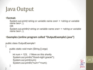 Java Output
•Format:
System.out.print(<string or variable name one> + <string or variable
name two>..);
OR
System.out.println(<string or variable name one> + <string or variable
name two>..);
•Examples (online program called “OutputExample1.java”)
public class OutputExample1
{
public static void main (String [] args)
{
int num = 123; // More on this shortly
System.out.println("Good-night gracie!");
System.out.print(num);
System.out.println("num="+num);
}
}
21
 