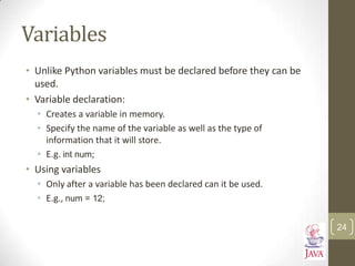 Variables
• Unlike Python variables must be declared before they can be
used.
• Variable declaration:
• Creates a variable in memory.
• Specify the name of the variable as well as the type of
information that it will store.
• E.g. int num;
• Using variables
• Only after a variable has been declared can it be used.
• E.g., num = 12;
24
 