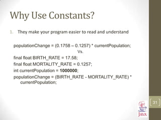 Why Use Constants?
1. They make your program easier to read and understand
populationChange = (0.1758 – 0.1257) * currentPopulation;
Vs.
final float BIRTH_RATE = 17.58;
final float MORTALITY_RATE = 0.1257;
int currentPopulation = 1000000;
populationChange = (BIRTH_RATE - MORTALITY_RATE) *
currentPopulation;
31
 
