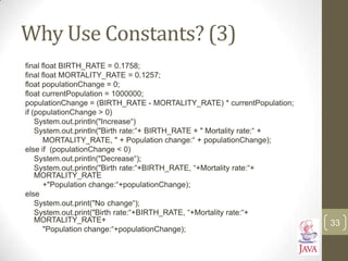 Why Use Constants? (3)
final float BIRTH_RATE = 0.1758;
final float MORTALITY_RATE = 0.1257;
float populationChange = 0;
float currentPopulation = 1000000;
populationChange = (BIRTH_RATE - MORTALITY_RATE) * currentPopulation;
if (populationChange > 0)
System.out.println("Increase“)
System.out.println("Birth rate:“+ BIRTH_RATE + " Mortality rate:“ +
MORTALITY_RATE, " + Population change:“ + populationChange);
else if (populationChange < 0)
System.out.println("Decrease“);
System.out.println("Birth rate:“+BIRTH_RATE, “+Mortality rate:“+
MORTALITY_RATE
+"Population change:“+populationChange);
else
System.out.print("No change“);
System.out.print("Birth rate:“+BIRTH_RATE, “+Mortality rate:“+
MORTALITY_RATE+
"Population change:“+populationChange);
33
 