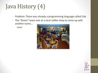 Java History (4)
• Problem: There was already a programming language called Oak.
• The “Green” team met at a local coffee shop to come up with
another name...
•Java!
 