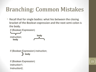 Branching: Common Mistakes
• Recall that for single bodies: what lies between the closing
bracket of the Boolean expression and the next semi-colon is
the body.
if (Boolean Expression)
instruction;
if (Boolean Expression) instruction;
if (Boolean Expression)
instruction1;
Instruction2;
body
body
body
23
 