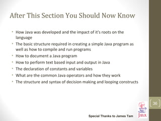 After This Section You Should Now Know
• How Java was developed and the impact of it's roots on the
language
• The basic structure required in creating a simple Java program as
well as how to compile and run programs
• How to document a Java program
• How to perform text based input and output in Java
• The declaration of constants and variables
• What are the common Java operators and how they work
• The structure and syntax of decision making and looping constructs
36
Special Thanks to James Tam
 