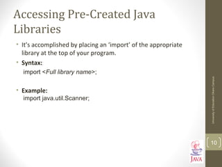 Accessing Pre-Created Java
Libraries
• It’s accomplished by placing an ‘import’ of the appropriate
library at the top of your program.
• Syntax:
import <Full library name>;
• Example:
import java.util.Scanner;
UniversityofEducationOkaraCampus
10
 