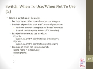 Switch: When To Use/When Not To Use
(5)
• When a switch can’t be used:
• For data types other than characters or integers
• Boolean expressions that aren’t mutually exclusive:
• As shown a switch can replace an ‘if-elseif’ construct
• A switch cannot replace a series of ‘if’ branches).
• Example when not to use a switch:
if (x > 0)
System.out.print(“X coordinate right of the origin”);
If (y > 0)
System.out.print(“Y coordinate above the origin”);
• Example of when not to use a switch:
String name = in.readLine()
switch (name)
{
}
UniversityofEducationOkaraCampus
27
 