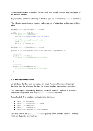 A class can implement an interface. In this case it must provide concrete implementations of
the interface methods.
If you override a method defined by an interface, you can also use the @override annotation.
The following code shows an example implementation of an interface and its usage within a
class.
package com.vogella.javaintro.base;
public interface MyDefinition {
// constant definition
String URL="http://www.vogella.com";
// define several method stubs
void test();
void write(String s);
}
package com.vogella.javaintro.base;
public class MyClassImplementation implements MyDefinition {
@Override
public void test() {
// TODO Auto-generated method stub
}
@Override
public void write(String s) {
// TODO Auto-generated method stub
}
}
5.2. Functional interfaces
All interfaces that have only one method are called functional interfaces. Functional
interfaces have the advantage that they can be used together with lambda expressions.
The Java compiler automatically identifies functional interfaces, however, is possible to
capture the design intent with a @FunctionalInterface annotation.
Several default Java interfaces are functionalial interfaces:
 java.lang.Runnable
 java.util.concurrent.Callable
 java.io.FileFilter
 java.util.Comparator
 java.beans.PropertyChangeListener
Java also contains the java.util.function package which contains functional interfaces
which are frequently used such as:
 