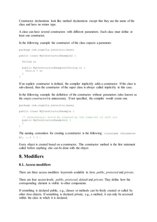 Constructor declarations look like method declarations except that they use the name of the
class and have no return type.
A class can have several constructors with different parameters. Each class must define at
least one constructor.
In the following example the constructor of the class expects a parameter.
package com.vogella.javaintro.base;
public class MyConstructorExample2 {
String s;
public MyConstructorExample2(String s) {
this.s = s;
}
}
If no explicit constructor is defined, the compiler implicitly adds a constructor. If the class is
sub-classed, then the constructor of the super class is always called implicitly in this case.
In the following example the definition of the constructor without parameters (also known as
the empty constructor) is unnecessary. If not specified, the compiler would create one.
package com.vogella.javaintro.base;
public class MyConstructorExample {
// unnecessary: would be created by the compiler if left out
public MyConstructorExample() {
}
}
The naming convention for creating a constructor is the following: classname (Parameter
p1, ...) { } .
Every object is created based on a constructor. This constructor method is the first statement
called before anything else can be done with the object.
8. Modifiers
8.1. Access modifiers
There are three access modifiers keywords available in Java: public, protected and private.
There are four access levels: public, protected, default and private. They define how the
corresponding element is visible to other components.
If something is declared public, e.g., classes or methods can be freely created or called by
other Java objects. If something is declared private, e.g., a method, it can only be accessed
within the class in which it is declared.
 