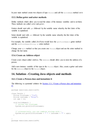 In your main method create two objects of type Person and call the writeName method on it.
13.3. Define getter and setter methods
Define methods which allow you to read the values of the instance variables and to set them.
These methods are called setter and getter.
Getters should start with get followed by the variable name whereby the first letter of the
variable is capitalized.
Setter should start with set followed by the variable name whereby the first letter of the
variable is capitalized.
For example, the variable called firstName would have the getFirstName() getter method
and the setFirstName(String s) setter method.
Change your main method so that you create one Person object and use the setter method to
change the last name.
13.4. Create an Address object
Create a new object called Address. The Address should allow you to store the address of a
person.
Add a new instance variable of this type in the Person object. Also, create a getter and setter
for the Address object in the Person object.
14. Solution - Creating Java objects and methods
14.1. Create a Person class and instantiate it
The following is a potential solution for Section 13.1, “Create a Person class and instantiate
it”.
package exercises.exercise04;
class Person {
String firstname = "Jim";
String lastname = "Knopf";
int age = 12;
void writeName() {
// writes the firstname
System.out.println(firstname);
// alternatively, you can combine strings with +
System.out.println(firstname + " " + lastname + "" + age);
}
}
package exercises.exercise04;
 