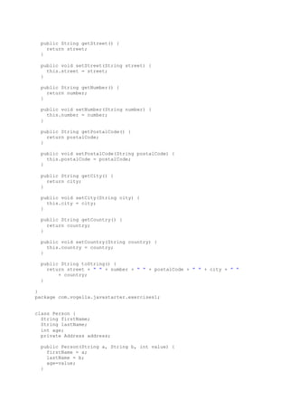 public String getStreet() {
return street;
}
public void setStreet(String street) {
this.street = street;
}
public String getNumber() {
return number;
}
public void setNumber(String number) {
this.number = number;
}
public String getPostalCode() {
return postalCode;
}
public void setPostalCode(String postalCode) {
this.postalCode = postalCode;
}
public String getCity() {
return city;
}
public void setCity(String city) {
this.city = city;
}
public String getCountry() {
return country;
}
public void setCountry(String country) {
this.country = country;
}
public String toString() {
return street + " " + number + " " + postalCode + " " + city + " "
+ country;
}
}
package com.vogella.javastarter.exercises1;
class Person {
String firstName;
String lastName;
int age;
private Address address;
public Person(String a, String b, int value) {
firstName = a;
lastName = b;
age=value;
}
 