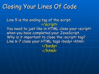 Closing Your Lines Of Code Line 5 is the ending tag of the script.  </script> You need to just like in HTML close your <script> when you have completed your JavaScript. Why is it important to close the <script> tag? Line 6-7 close your HTML tags <body> <html>. </body> </html> 
