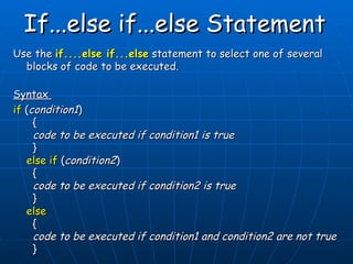 If...else if...else Statement   Use the  if....else if...else  statement to select one of several blocks of code to be executed. Syntax  if  ( condition1 )   {   code to be executed if condition1 is true   } else if  ( condition2 )   {   code to be executed if condition2 is true   } else   {   code to be executed if condition1 and condition2 are not true   } 