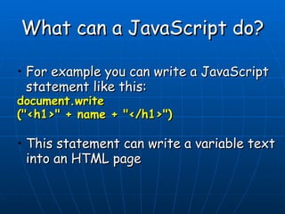 What can a JavaScript do? For example you can write a JavaScript statement like this:  document.write (&quot;<h1>&quot; + name + &quot;</h1>&quot;)   This statement can write a variable text into an HTML page     