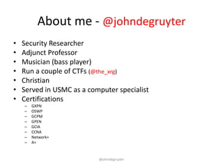 About me - @johndegruyter
•   Security Researcher
•   Adjunct Professor
•   Musician (bass player)
•   Run a couple of CTFs (@the_xrg)
•   Christian
•   Served in USMC as a computer specialist
•   Certifications
    –   GXPN
    –   OSWP
    –   GCPM
    –   GPEN
    –   GCIA
    –   CCNA
    –   Network+
    –   A+


                           @johndegruyter
 