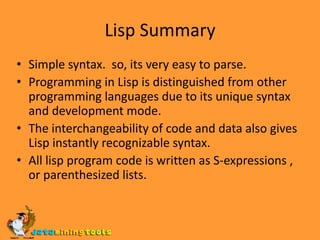 Lisp SummarySimple syntax.  so, its very easy to parse.Programming in Lisp is distinguished from other programming languages due to its unique syntax and development mode.The interchangeability of code and data also gives Lisp instantly recognizable syntax. All lisp program code is written as S-expressions , or parenthesized lists.