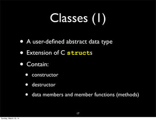 Classes (1)
• A user-deﬁned abstract data type
• Extension of C structs
• Contain:
• constructor
• destructor
• data members and member functions (methods)
17
Sunday, March 16, 14
 