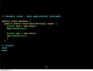 39
// Animals class - main application (revised)
public class Animals {
public static void main(String[] args) {
Animal dog = new Dog();
dog.makeNoise();
Animal cat = new Cat();
cat.makeNoise();
}
}
// output
woof
meow
Sunday, March 16, 14
 