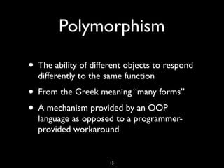 Polymorphism
• The ability of different objects to respond
differently to the same function
• From the Greek meaning “many forms”
• A mechanism provided by an OOP
language as opposed to a programmer-
provided workaround
15
 