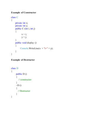 Example of Constructor
class C
{
private int x;
private int y;
public C (int i, int j)
{
x = i;
y = j;
}
public void display ()
{
Console.WriteLine(x + "i+" + y);
}
}
Example of Destructor
class D
{
public D ()
{
// constructor
}
~D ()
{
// Destructor
}
}
 