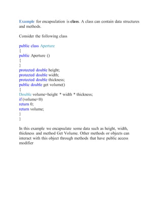 Example for encapsulation is class. A class can contain data structures
and methods.
Consider the following class
public class Aperture
{
public Aperture ()
{
}
protected double height;
protected double width;
protected double thickness;
public double get volume()
{
Double volume=height * width * thickness;
if (volume<0)
return 0;
return volume;
}
}
In this example we encapsulate some data such as height, width,
thickness and method Get Volume. Other methods or objects can
interact with this object through methods that have public access
modifier
 