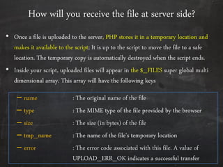 How will you receive the file at server side?
• Once a file is uploaded to the server, PHP stores it in a temporary location and
makes it available to the script; It is up to the script to move the file to a safe
location. The temporary copy is automatically destroyed when the script ends.
• Inside your script, uploaded files will appear in the $_FILES super global multi
dimensional array. This array will have the following keys
– name : The original name of the file
– type : The MIME type of the file provided by the browser
– size : The size (in bytes) of the file
– tmp_name : The name of the file’s temporary location
– error : The error code associated with this file. A value of
UPLOAD_ERR_OK indicates a successful transfer
 