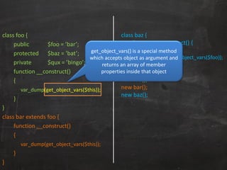 class foo {
public $foo = ’bar’;
protected $baz = ’bat’;
private $qux = ’bingo’;
function __construct()
{
var_dump(get_object_vars($this));
}
}
class bar extends foo {
function __construct()
{
var_dump(get_object_vars($this));
}
}
class baz {
function __construct() {
$foo = new foo();
var_dump(get_object_vars($foo));
}
}
new foo();
new bar();
new baz();
get_object_vars() is a special method
which accepts object as argument and
returns an array of member
properties inside that object
 