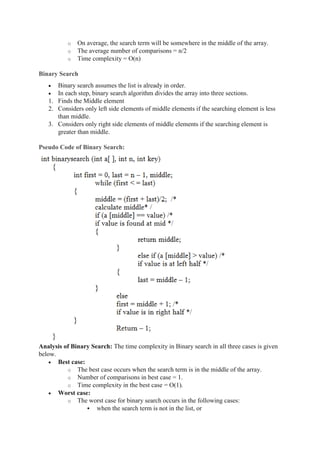 o On average, the search term will be somewhere in the middle of the array.
o The average number of comparisons = n/2
o Time complexity = O(n)
Binary Search
 Binary search assumes the list is already in order.
 In each step, binary search algorithm divides the array into three sections.
1. Finds the Middle element
2. Considers only left side elements of middle elements if the searching element is less
than middle.
3. Considers only right side elements of middle elements if the searching element is
greater than middle.
Pseudo Code of Binary Search:
Analysis of Binary Search: The time complexity in Binary search in all three cases is given
below.
 Best case:
o The best case occurs when the search term is in the middle of the array.
o Number of comparisons in best case = 1.
o Time complexity in the best case = O(1).
 Worst case:
o The worst case for binary search occurs in the following cases:
 when the search term is not in the list, or
 
