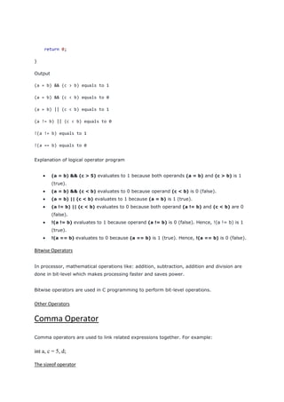 return 0;
}
Output
(a = b) && (c > b) equals to 1
(a = b) && (c < b) equals to 0
(a = b) || (c < b) equals to 1
(a != b) || (c < b) equals to 0
!(a != b) equals to 1
!(a == b) equals to 0
Explanation of logical operator program
 (a = b) && (c > 5) evaluates to 1 because both operands (a = b) and (c > b) is 1
(true).
 (a = b) && (c < b) evaluates to 0 because operand (c < b) is 0 (false).
 (a = b) || (c < b) evaluates to 1 because (a = b) is 1 (true).
 (a != b) || (c < b) evaluates to 0 because both operand (a != b) and (c < b) are 0
(false).
 !(a != b) evaluates to 1 because operand (a != b) is 0 (false). Hence, !(a != b) is 1
(true).
 !(a == b) evaluates to 0 because (a == b) is 1 (true). Hence, !(a == b) is 0 (false).
Bitwise Operators
In processor, mathematical operations like: addition, subtraction, addition and division are
done in bit-level which makes processing faster and saves power.
Bitwise operators are used in C programming to perform bit-level operations.
Other Operators
Comma Operator
Comma operators are used to link related expressions together. For example:
int a, c = 5, d;
The sizeof operator
 