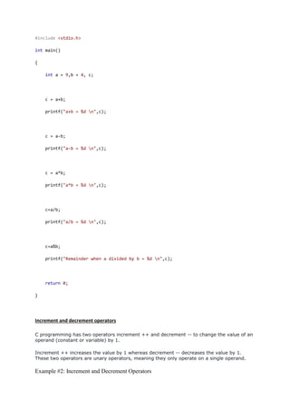 #include <stdio.h>
int main()
{
int a = 9,b = 4, c;
c = a+b;
printf("a+b = %d n",c);
c = a-b;
printf("a-b = %d n",c);
c = a*b;
printf("a*b = %d n",c);
c=a/b;
printf("a/b = %d n",c);
c=a%b;
printf("Remainder when a divided by b = %d n",c);
return 0;
}
Increment and decrement operators
C programming has two operators increment ++ and decrement -- to change the value of an
operand (constant or variable) by 1.
Increment ++ increases the value by 1 whereas decrement -- decreases the value by 1.
These two operators are unary operators, meaning they only operate on a single operand.
Example #2: Increment and Decrement Operators
 