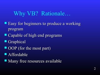 Why VB? Rationale…
 Easy for beginners to produce a workingEasy for beginners to produce a working
programprogram
 Capable of high end programsCapable of high end programs
 GraphicalGraphical
 OOP (for the most part)OOP (for the most part)
 AffordableAffordable
 Many free resources availableMany free resources available
2
 