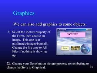 Graphics
We can also add graphics to some objects.We can also add graphics to some objects.
21. Select the Picture property of
the Form, then choose an
image. This one is at
g:klimackimagesbonnell.
Change the file type to All
Files if nothing is showing
up.
22. Change your Done button picture property remembering to
change the Style to Graphical. 24
 