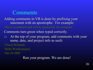 Comments
Adding comments in VB is done by prefixing yourAdding comments in VB is done by prefixing your
statement with an apostrophe. For example:statement with an apostrophe. For example:
‘‘this is a comment and will be ignored by the computerthis is a comment and will be ignored by the computer
Comments turn green when typed correctly.Comments turn green when typed correctly.
24.24. At the top of your program, add comments with yourAt the top of your program, add comments with your
name, date, and project info as such:name, date, and project info as such:
‘‘Cheryl KlimackCheryl Klimack
‘‘Hello World projectHello World project
‘‘Oct 24 2003Oct 24 2003
Run your program. We are done!Run your program. We are done!
26
 