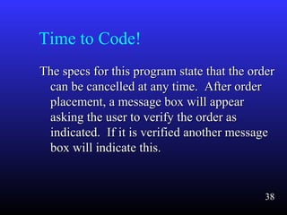 Time to Code!
The specs for this program state that the orderThe specs for this program state that the order
can be cancelled at any time. After ordercan be cancelled at any time. After order
placement, a message box will appearplacement, a message box will appear
asking the user to verify the order asasking the user to verify the order as
indicated. If it is verified another messageindicated. If it is verified another message
box will indicate this.box will indicate this.
38
 