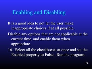 Enabling and Disabling
It is a good idea to not let the user makeIt is a good idea to not let the user make
inappropriate choices if at all possible.inappropriate choices if at all possible.
Disable any options that are not applicable at theDisable any options that are not applicable at the
current time, and enable them whencurrent time, and enable them when
appropriate.appropriate.
16. Select all the checkboxes at once and set the16. Select all the checkboxes at once and set the
Enabled property to False. Run the program.Enabled property to False. Run the program.
39
 