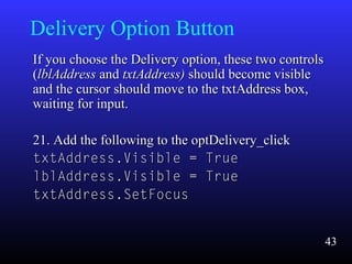 Delivery Option Button
If you choose the Delivery option, these two controlsIf you choose the Delivery option, these two controls
((lblAddresslblAddress andand txtAddress)txtAddress) should become visibleshould become visible
and the cursor should move to the txtAddress box,and the cursor should move to the txtAddress box,
waiting for input.waiting for input.
21. Add the following to the optDelivery_click21. Add the following to the optDelivery_click
txtAddress.Visible = TruetxtAddress.Visible = True
lblAddress.Visible = TruelblAddress.Visible = True
txtAddress.SetFocustxtAddress.SetFocus
43
 
