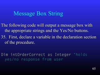 Message Box String
The following code will output a message box withThe following code will output a message box with
the appropriate strings and the Yes/No buttons.the appropriate strings and the Yes/No buttons.
35. First, declare a variable in the declaration section35. First, declare a variable in the declaration section
of the procedure.of the procedure.
Dim intOrderCorrect as IntegerDim intOrderCorrect as Integer ‘holds‘holds
yes/no response from useryes/no response from user
65
 