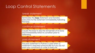 Loop Control Statements 
break statement 
Terminates the loop statement and transfers 
execution to the statement immediately following 
the loop. 
continue statement 
Causes the loop to skip the remainder of its body 
and immediately retest its condition prior to 
reiterating. 
pass statement 
The pass statement in Python is used when a 
statement is required syntactically but you do not 
want any command or code to execute. 
 