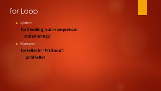 for Loop 
 Syntax: 
for iterating_var in sequence: 
statements(s) 
 Example: 
for letter in “FirstLoop”: 
print letter 
 