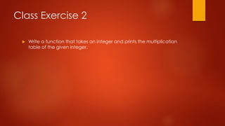 Class Exercise 2 
 Write a function that takes an integer and prints the multiplication 
table of the given integer. 
 
