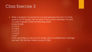 Class Exercise 3 
 Write a program to prompt for a score between 0.0 and 1.0. If the 
score is out of range, print an error. If the score is between 0.0 and 
1.0, print a grade using the following table: 
Score Grade 
>= 0.9 A 
>= 0.8 B 
>= 0.7 C 
>= 0.6 D 
< 0.6 F 
If the user enters a value out of range, print a suitable error message 
and exit. For the test, enter a score of 0.85. 
 