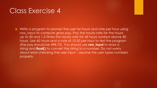 Class Exercise 4 
 Write a program to prompt the user for hours and rate per hour using 
raw_input to compute gross pay. Pay the hourly rate for the hours 
up to 40 and 1.5 times the hourly rate for all hours worked above 40 
hours. Use 45 hours and a rate of 10.50 per hour to test the program 
(the pay should be 498.75). You should use raw_input to read a 
string and float() to convert the string to a number. Do not worry 
about error checking the user input - assume the user types numbers 
properly. 
 
