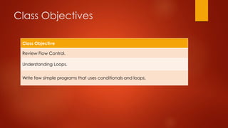 Class Objectives 
Class Objective 
Review Flow Control. 
Understanding Loops. 
Write few simple programs that uses conditionals and loops. 
 